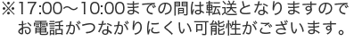※17:00〜10:00までの間は転送となりますのでお電話がつながりにくい可能性がございます。